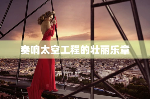 奏响太空工程的壮丽乐章