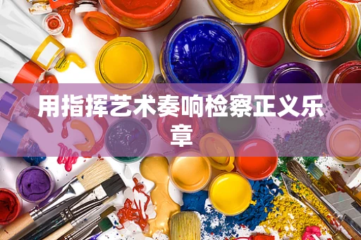 用指挥艺术奏响检察正义乐章