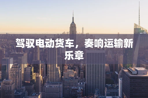 驾驭电动货车，奏响运输新乐章