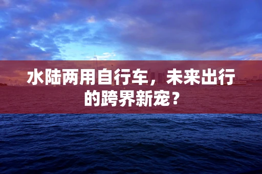 水陆两用自行车，未来出行的跨界新宠？