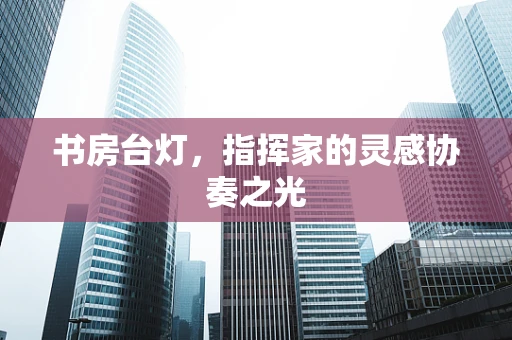 书房台灯，指挥家的灵感协奏之光