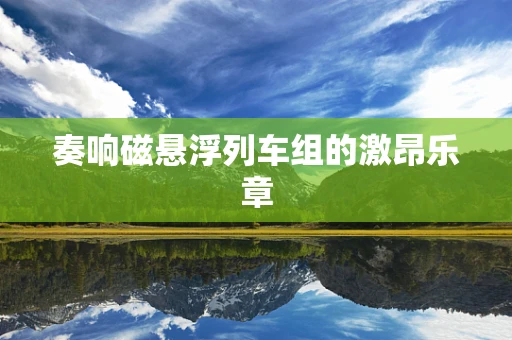 奏响磁悬浮列车组的激昂乐章