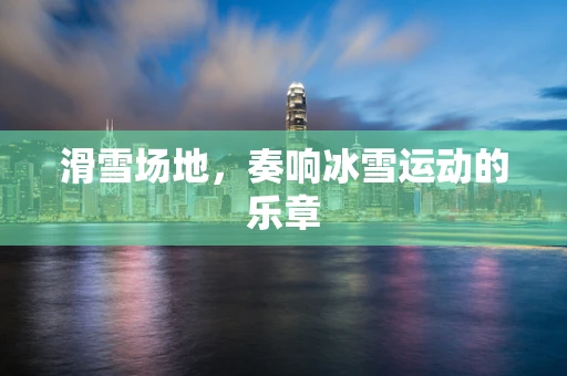 滑雪场地，奏响冰雪运动的乐章