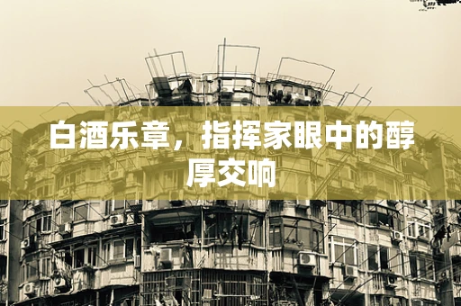 白酒乐章，指挥家眼中的醇厚交响