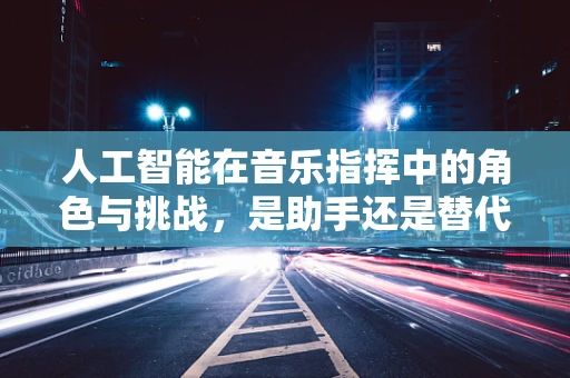 人工智能在音乐指挥中的角色与挑战，是助手还是替代者？