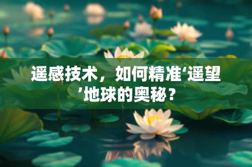 遥感技术，如何精准‘遥望’地球的奥秘？