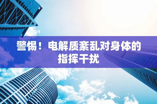 警惕！电解质紊乱对身体的指挥干扰