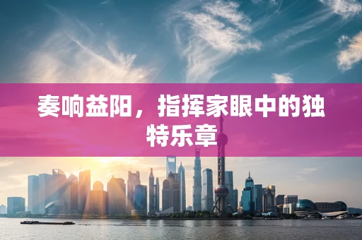 奏响益阳，指挥家眼中的独特乐章