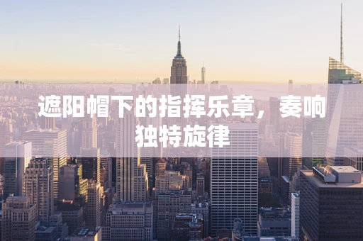 遮阳帽下的指挥乐章，奏响独特旋律