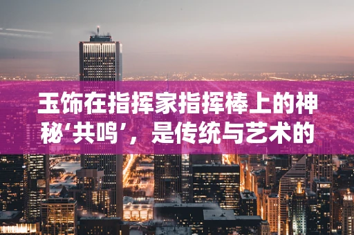 玉饰在指挥家指挥棒上的神秘‘共鸣’，是传统与艺术的完美融合吗？
