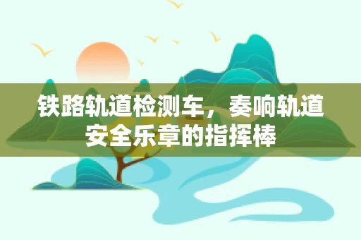 铁路轨道检测车，奏响轨道安全乐章的指挥棒