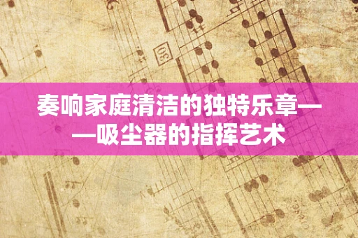 奏响家庭清洁的独特乐章——吸尘器的指挥艺术