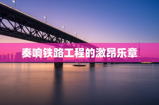 奏响铁路工程的激昂乐章