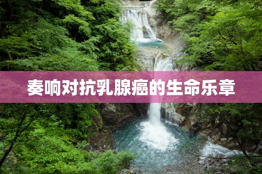 奏响对抗乳腺癌的生命乐章