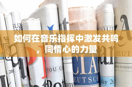如何在音乐指挥中激发共鸣，同情心的力量