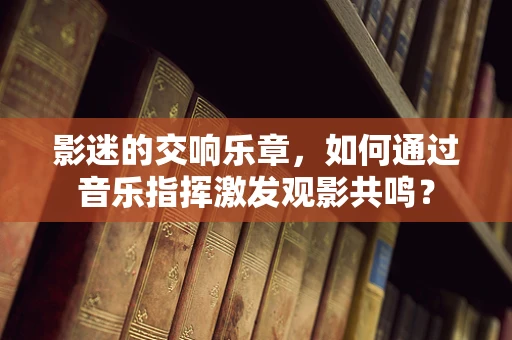 影迷的交响乐章，如何通过音乐指挥激发观影共鸣？