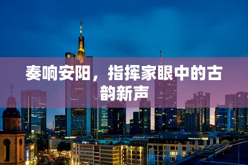 奏响安阳，指挥家眼中的古韵新声