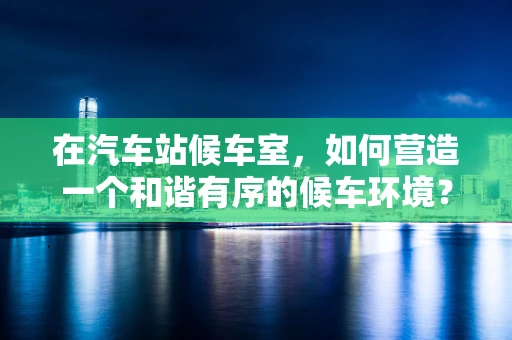 在汽车站候车室，如何营造一个和谐有序的候车环境？
