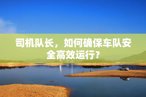 司机队长，如何确保车队安全高效运行？