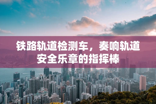 铁路轨道检测车，奏响轨道安全乐章的指挥棒