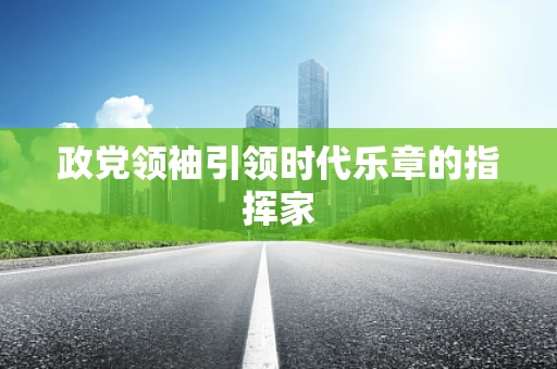 政党领袖引领时代乐章的指挥家