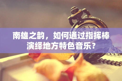 南雄之韵，如何通过指挥棒演绎地方特色音乐？
