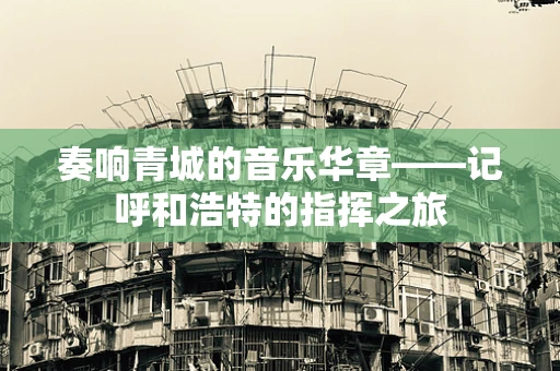 奏响青城的音乐华章——记呼和浩特的指挥之旅