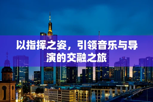 以指挥之姿，引领音乐与导演的交融之旅