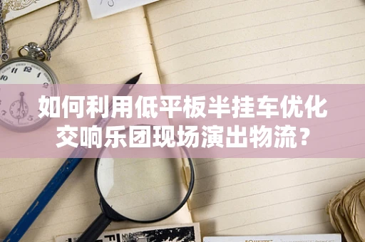 如何利用低平板半挂车优化交响乐团现场演出物流？