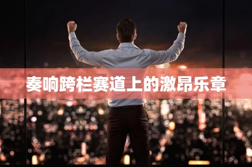 奏响跨栏赛道上的激昂乐章