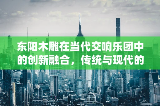 东阳木雕在当代交响乐团中的创新融合，传统与现代的交响
