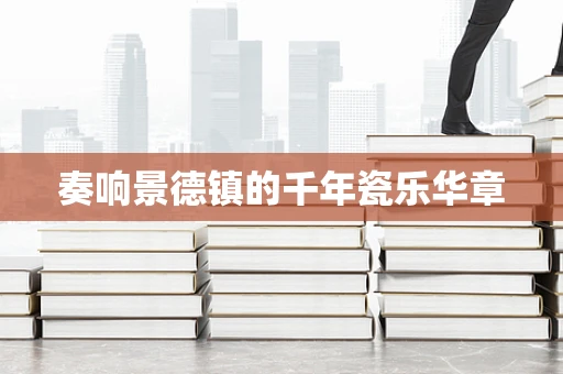 奏响景德镇的千年瓷乐华章