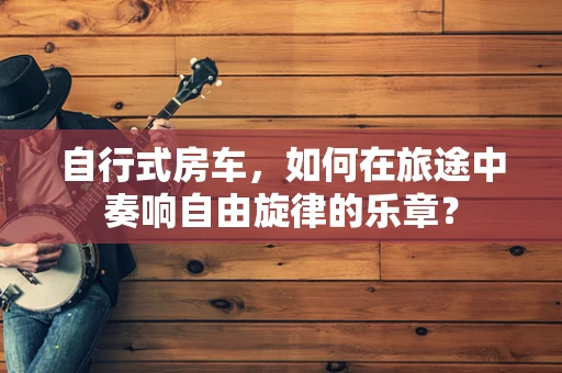 自行式房车，如何在旅途中奏响自由旋律的乐章？