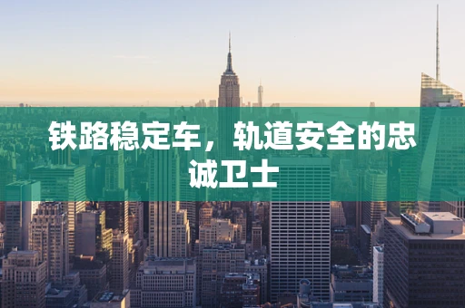 铁路稳定车，轨道安全的忠诚卫士
