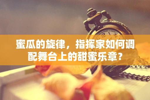 蜜瓜的旋律，指挥家如何调配舞台上的甜蜜乐章？