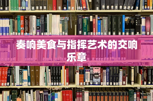 奏响美食与指挥艺术的交响乐章
