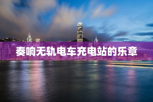 奏响无轨电车充电站的乐章