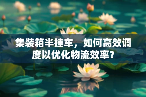 集装箱半挂车，如何高效调度以优化物流效率？