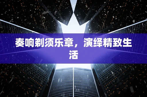 奏响剃须乐章，演绎精致生活