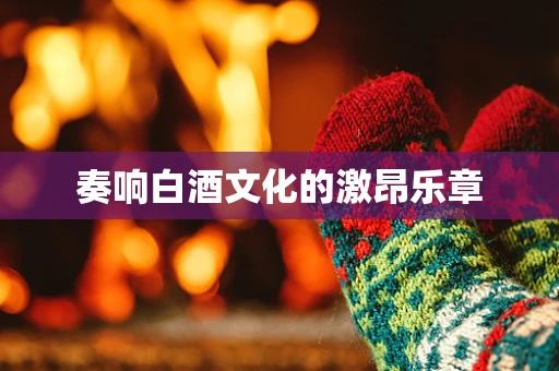 奏响白酒文化的激昂乐章