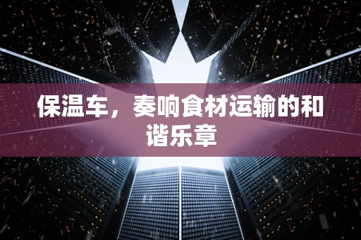保温车，奏响食材运输的和谐乐章