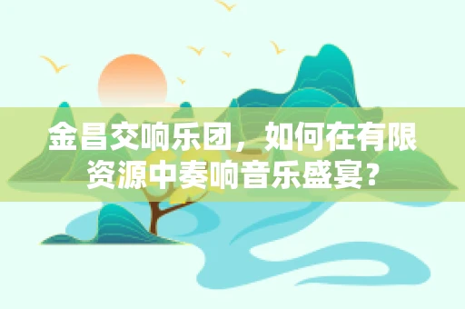 金昌交响乐团，如何在有限资源中奏响音乐盛宴？