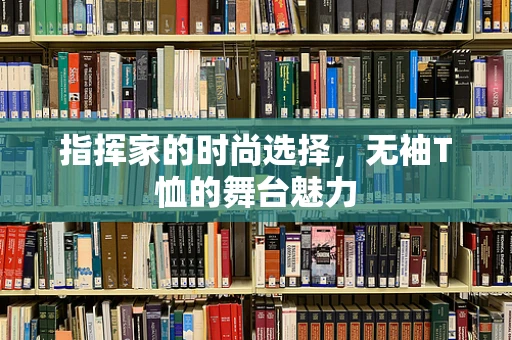 指挥家的时尚选择，无袖T恤的舞台魅力