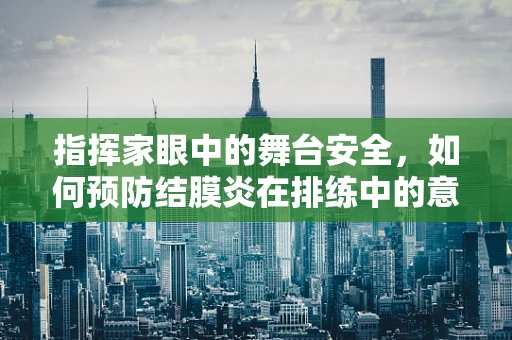 指挥家眼中的舞台安全，如何预防结膜炎在排练中的意外发生？