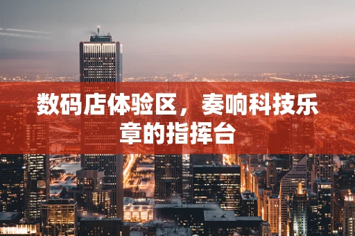 数码店体验区，奏响科技乐章的指挥台