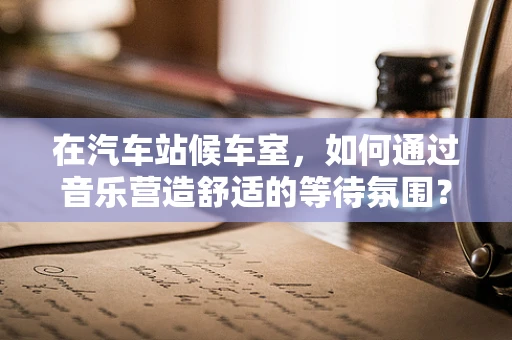 在汽车站候车室，如何通过音乐营造舒适的等待氛围？