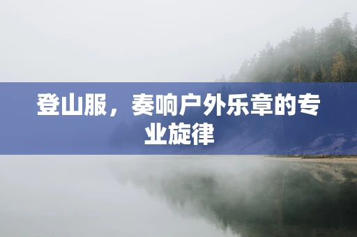 登山服，奏响户外乐章的专业旋律