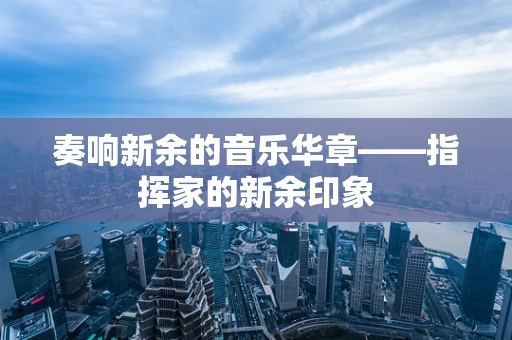 奏响新余的音乐华章——指挥家的新余印象