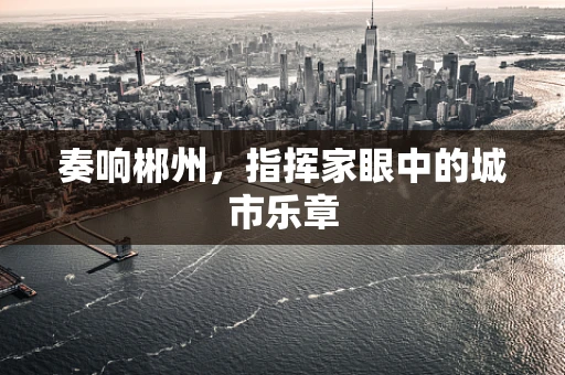奏响郴州，指挥家眼中的城市乐章