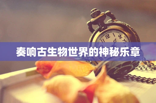 奏响古生物世界的神秘乐章